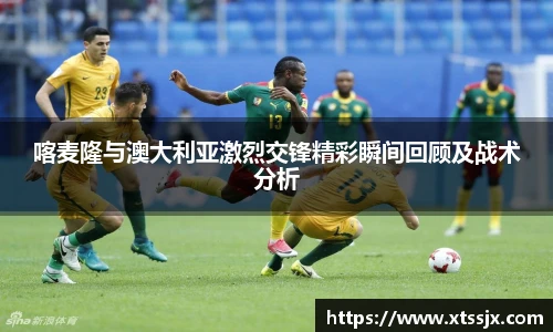 喀麦隆与澳大利亚激烈交锋精彩瞬间回顾及战术分析